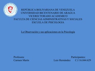 REPÚBLICA BOLIVARIANA DE VENEZUELA
UNIVERSIDAD BICENTENARIO DE ARAGUA
VICERECTORADO ACADEMICO
FACULTA DE CIENCIAS ADMINISTRATIVAS Y SOCIALES
ESCUELA DE PSICOLOGIA
La Observación y sus aplicaciones en la Psicología
Profesora: Participantes:
Carmen Marín Luis Hernández C.I 16.044.629
 