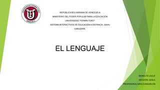 REPÚBLICA BOLIVARIANA DE VENEZUELA
MINISTERIO DEL PODER POPULAR PARA LA EDUCACIÓN
UNIVERSIDAD "FERMÍN TORO"
SISTEMA INTERACTIVOS DE EDUCACIÓN A DISTANCIA. (SAIA)
CABUDARE.
EL LENGUAJE
MORELYS LACLÉ
SECCIÓN: SAIA A
PROFESOR(A):SIRA CONSUELOS
 