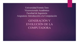 Universidad Fermín Toro
Vicerrectorado Académico
Facultad de Ingeniería
Asignatura :Introducción a la Computación
GENERACIÓN Y
EVOLUCIÓN DE LA
COMPUTADORA
 