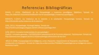 EDWIN, T. (2013). Clasificación de las Psicopatología y trastornos psicológicos. SlideShare. Tomado de:
https://es.slideshare.net/joelcite/clasificacion-de-las-psicopatologia-y-trastornos-psicologicos
RODOLFO, C.(2017). Los trastornos de la atención y la orientación. Psicopatología humana. Tomado de:
http://clinicstudio.es/los-trastornos-de-la-atencion/
(S/N), (2011). Psicopatología. Psicología Médica. Tomado de:
http://medicinapsicologica.blogspot.de/2011/03/psicopatologia.html
.
(S/N), (2012). Conceptos fundamentales de psicopatología 1
Capitulo I conceptos generales. PSICOPATOLOGIA (alteraciones de las funciones psíquicas). Psicoresumen. Tomado de:
http://psicoresumen.blogspot.de/2012/10/psicopatologia-alteraciones-de-las.html
WILLY, G. (2008). Psicopatología de la Inteligencia, Juicio y Raciocinio. Departamento de Psiquiatría y Salud Mental.
Introducción a la Psiquiatría. Tomado de: https://es.scribd.com/doc/7450482/Psicopatologia-de-La-Inteligencia-Juicio-y-
Raciocinio-Cuarto
Referencias Bibliográficas
 