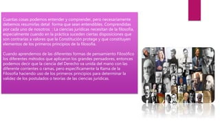 Cuantas cosas podemos entender y comprender, pero necesariamente
debemos resumirlas detal forma que sean entendibles. Comprendidas
por cada uno de nosotros : La ciencias jurídicas necesitan de la filosofía,
especialmente cuando en la práctica suceden ciertas disposiciones que
son contrarias a valores que la Constitución protege y que constituyen
elementos de los primeros principios de la filosofía.
Cuando aprendemos de las diferentes formas de pensamiento Filosófico
los diferentes métodos que aplicaron los grandes pensadores, entonces
podemos decir que la ciencia del Derecho va unida del mano con las
diferente corrientes o ramas, pero específicamente la Rama de la
Filosofía haciendo uso de los primeros principios para determinar la
validez de los postulados o teorías de las ciencias jurídicas.
 