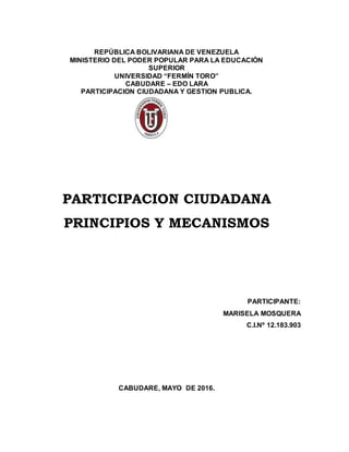 REPÚBLICA BOLIVARIANA DE VENEZUELA
MINISTERIO DEL PODER POPULAR PARA LA EDUCACIÓN
SUPERIOR
UNIVERSIDAD “FERMÍN TORO”
CABUDARE – EDO LARA
PARTICIPACION CIUDADANA Y GESTION PUBLICA.
PARTICIPACION CIUDADANA
PRINCIPIOS Y MECANISMOS
PARTICIPANTE:
MARISELA MOSQUERA
C.I.Nº 12.183.903
CABUDARE, MAYO DE 2016.
 