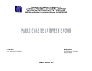 REPÚBLICA BOLIVARIANA DE VENEZUELA
UNIVERSIDAD PEDAGÓGICA EXPERIMENTAL LIBERTADOR
VICERRECTORADO DE INVESTIGACIÓN Y POSTGRADO
COORDINACIÓN DEL PROGRAMA NACIONAL DE POSTGRADO
Facilitador: Participante:
Prof. Msc Alberto J. Farfàn Prof Miguel L. Bastidas
CI:10.925.495
San Félix, Abril del 2016
 