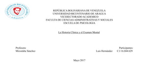 REPÚBLICA BOLIVARIANA DE VENEZUELA
UNIVERSIDAD BICENTENARIO DE ARAGUA
VICERECTORADO ACADEMICO
FACULTA DE CIENCIAS ADMINISTRATIVAS Y SOCIALES
ESCUELA DE PSICOLOGIA
La Historia Clínica y el Examen Mental
Profesora: Participantes:
Miroslaba Sánchez Luis Hernández C.I 16.044.629
Mayo 2017
 