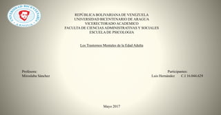 REPÚBLICA BOLIVARIANA DE VENEZUELA
UNIVERSIDAD BICENTENARIO DE ARAGUA
VICERECTORADO ACADEMICO
FACULTA DE CIENCIAS ADMINISTRATIVAS Y SOCIALES
ESCUELA DE PSICOLOGIA
Los Trastornos Mentales de la Edad Adulta
Profesora: Participantes:
Miroslaba Sánchez Luis Hernández C.I 16.044.629
Mayo 2017
 
