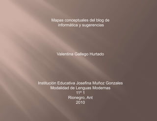 Mapas conceptuales del blog de  informática y sugerencias Valentina Gallego Hurtado Institución Educativa Josefina Muñoz Gonzales Modalidad de Lenguas Modernas 11º 1 Rionegro, Ant 2010 
