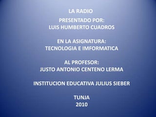 LA RADIO PRESENTADO POR: LUIS HUMBERTO CUADROS EN LA ASIGNATURA: TECNOLOGIA E IMFORMATICA AL PROFESOR: JUSTO ANTONIO CENTENO LERMA INSTITUCION EDUCATIVA JULIUS SIEBER TUNJA  2010 