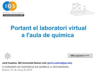 Portant el laboratori virtual
           a l'aula de química


                                                                 Més opcions >>>


Jordi Cuadros. IQS Universitat Ramon Llull. (jordi.cuadros@iqs.edu)
V CONGRÉS DE DOCÈNCIA EN QUÍMICA A SECUNDÀRIA.
Girona, 21 de març de 2012
 