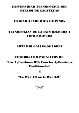 UNIVERSIDAD TECNOLOGICA DEL
ESTADO DE ZACATECAS
UNIDAD ACADEMICA DE PINOS
TECNOLOGIAS DE LA INFORMACION Y
COMUNICACIÓN
ARTEMIO GALLEGOS LOPEZ
CUADROS COMPARATIVOS DE:
“Las Aplicaciones RIA Ccon las Aplicaciones
Tradicionales”
Y
“La Web 1.0 on la Web 2.0”
“5-A”
 