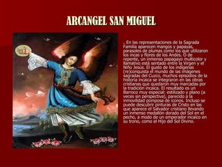 ARCANGEL SAN MIGUEL .  En las representaciones de la Sagrada Familia aparecen mangos y papayas, parasoles de plumas como los que utilizaron los incas y flores de los Andes. O de repente, un inmenso papagayo multicolor y llamativo está sentado entre la Virgen y el Niño Jesús. El gusto de los indígenas (re)conquista el mundo de las imágenes sagradas del Cuzco, muchos episodios de la historia incaica se integraron en las obras cristianas que quedaron muy marcadas por la tradición incaica. El resultado es un Barroco muy especial: estilizado y plano (a veces sin perspectiva), parecido a la inmovilidad pomposa de iconos. Incluso se puede descubrir pinturas de Cristo en las que aparece el Salvador cristiano llevando un inmenso medallón dorado del Sol en el pecho, a modo de un emperador incaico en su trono, como el Hijo del Sol Divino.  