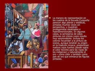La manera de representación en los cuadros de la Escuela Cuzqueña parecen algo planas y estáticas, pintadas muchas veces sin perspectiva, y muestran protagonistas idealizados e hiperdimensionales. En algunos casos, la semejanza de estas pinturas con iconos rusos resulta muy sorprendente. Incluso los colores recuerdan a la pintura de iconos, aunque tendrán su origen en la tradición incaica: predominan matices rojos fuertes (desde siglos el color favorito para las ropas de los indígenas) y naturalmente el oro – como color y también como pan de oro que enmarca las figuras pintadas.  