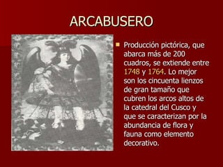 ARCABUSERO Producción pictórica, que abarca más de 200 cuadros, se extiende entre  1748  y  1764 . Lo mejor son los cincuenta lienzos de gran tamaño que cubren los arcos altos de la catedral del Cusco y que se caracterizan por la abundancia de flora y fauna como elemento decorativo.  