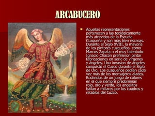 ARCABUCERO Aquellas representaciones pertenecen a las teológicamente más atrevidas de la Escuela Cuzqueña y son más bien escasas. Durante el Siglo XVIII, la mayoría de los pintores cuzqueños, como Marcos Zapata o el muy talentudo Ignacio Chacón prefirieron pintar fabricaciones en serie de vírgenes y ángeles. Una invasion de ángeles conquistó el Cuzco durante el Siglo de Oro. Los cuzqueños pedían cada vez más de los mensajeros alados. Rodeados de un juego de colores en el que siempre predominan rojo, oro y verde, los angelitos bailan a millares por los cuadros y retablos del Cuzco.  