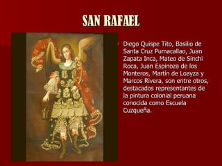 SAN RAFAEL Diego Quispe Tito, Basilio de Santa Cruz Pumacallao, Juan Zapata Inca, Mateo de Sinchi Roca, Juan Espinoza de los Monteros, Martín de Loayza y Marcos Rivera, son entre otros, destacados representantes de la pintura colonial peruana conocida como Escuela Cuzqueña.  
