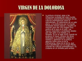 VIRGEN DE LA DOLOROSA La pintura virreinal, pese a las influencias recibidas del viejo mundo, mantiene características propias de las culturas prehispánicas como el sobredorado, el tratamiento de un solo plano, y la preferencia por el mundo idealizado donde pájaros y ángeles se mezclan para dar una imagen muy andina de lo que es el cielo. Las figuras responden a prototipos ideales que dan paso a la evasión y la fantasía. Es en el siglo XVIII cuando se produce el mayor número de obras dedicadas a la población indígena y mestiza y aparecen en la pintura algunos mitos como el de la Pachamama, diosa de la tierra, que fuera identificada con la Virgen María, uniendo las culturas prehispánicas y la cristiana en un símbolo para ambas.  