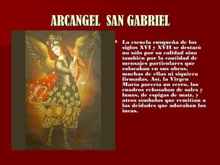 ARCANGEL  SAN GABRIEL La escuela cusqueña de los siglos XVI y XVII se destacó no sólo por su calidad sino también por la cantidad de mensajes particulares que colocaban en sus obras, muchas de ellas ni siquiera firmadas. Así,  la Virgen María parecía un cerro, los cuadros rebosaban de soles y lunas, de espigas de maíz, y otros símbolos que remitían a las deidades que adoraban los incas . 