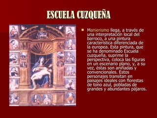 ESCUELA CUZQUEÑA M anierismo  llega, a través de una interpretación local del barroco, a una pintura característica diferenciada de la europea. Esta pintura, que se ha denominado Escuela cuzqueña, suprime la perspectiva, coloca las figuras en un escenario plano, y, a su vez, éstas son aniñadas y convencionales. Estos personajes transitan en paisajes ideales con florestas de tono azul, pobladas de grandes y abundantes pájaros.  