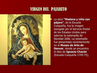 VIRGEN DEL  PAJARITO La obra  "Madona y niño con pájaro" , de la Escuela Cusqueña, fue la imagen escogida por el Servicio Postal de los Estados Unidos para adornar la estampilla de Navidad 2006. La estampilla fue presentada recientemente en el  Museo de Arte de Denver , donde se encuentra el óleo de  Ignacio Chacón  (Escuela Cusqueña 1745-75),  