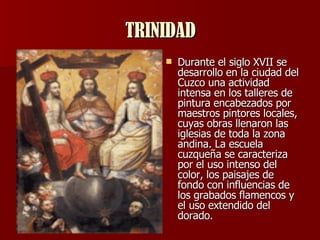 TRINIDAD Durante el siglo XVII se desarrollo en la ciudad del Cuzco una actividad intensa en los talleres de pintura encabezados por maestros pintores locales, cuyas obras llenaron las iglesias de toda la zona andina. La escuela cuzqueña se caracteriza por el uso intenso del color, los paisajes de fondo con influencias de los grabados flamencos y el uso extendido del dorado.  