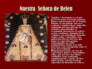 Nuestra  Señora de Belen Angeles y Arcángeles en el que perviven viejas creencias incaicas junto a advocaciones de la Virgen, Santos, en un paisaje con aves exóticas y arquitecturas, todo ello trabajado por una pléyade de artistas especializados en recamados, brocatería en relieve en las vestiduras, dominio de la veladura, un colorido de intensos azules, rojos y amarillos, con aplicación directa del oro, que logró su expresión propia conformando un estilo originalísimo. Junto a la talla barrroca, está consagrado como el gran Arte Colonial Hispanoamericano, un arte de expresiones dulces y maravilloso color, que pervive. Las obras exhibidas están realizadas completamente a mano, al óleo sobre lienzo, con las técnicas especiales de brocado en relieve.  