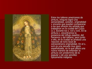 Entre los talleres americanos de pintura, ninguno logró una personalidad, carácter, originalidad y encanto que puedan compararse a los que ofrecen los artistas que trabajaron en la ciudad del Cuzco (v.), durante los s. xvii y xviii. En la pintura c. encontramos la presencia del influjo español, del flamenco y del italiano, pero junto a ello, en la ciudad se produce una reacción de tono local de extraordinaria originalidad. En el s. xviii es una escuela muy poco españolizada, en la que aflora una nueva manera de entender la pintura con predominio de lo popular y de una sencillez típicamente indígena.  