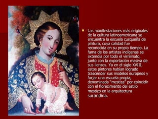 Las manifestaciones más originales de la cultura latinoamericana se encuentra la escuela cusqueña de pintura, cuya calidad fue reconocida en su propio tiempo. La fama de los artistas indígenas se extendía por todo el virreinato, junto con la exportación masiva de sus lienzos. Ya en el siglo XVIII, estos pintores habían logrado trascender sus modelos europeos y forjar una escuela propia, denominada “mestiza” por coincidir con el florecimiento del estilo mestizo en la arquitectura  surandina.  