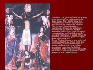 En el siglo XVII, fue la época de los grandes maestros cusqueños. Las figuras fueron Diego Quispe Tito y Basilio Santa Cruz Pumacallao que brillaron por encima de otros artistas por su técnica y habilidad. Ellos decoraron las edificaciones reconstruidas después del desastroso terremoto del 31 de marzo de 1650 floreciendo bajo la égida de un personaje excepcional por su tenacidad pastoral y generoso mecenazgo: el obispo Manuel de Mollinedo y Angulo que gobernó la Iglesia desde 1673 hasta 1699. Quispe Tito fue sin duda el gran pintor del barroco cusqueño. Su pintura es de muy rico colorido, de notorio énfasis por el paisaje y la incorporación de detalles anecdóticos en su obra. Santa Cruz Pumacallao, pintor indio oriundo del Cusco, desarrollo un estilo muy correcto y sobrio, aunque de gran calidad plástica. 