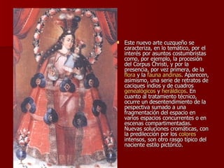 Este nuevo arte cuzqueño se caracteriza, en lo temático, por el interés por asuntos costumbristas como, por ejemplo, la procesión del Corpus Christi, y por la presencia, por vez primera, de la  flora  y la  fauna   andinas . Aparecen, asimismo, una serie de retratos de caciques indios y de cuadros  genealógicos  y  heráldicos . En cuanto al tratamiento técnico, ocurre un desentendimiento de la pespectiva sumado a una fragmentación del espacio en varios espacios concurrentes o en escenas compartimentadas. Nuevas soluciones cromáticas, con la predilección por los  colores  intensos, son otro rasgo típico del naciente estilo pictórico.  