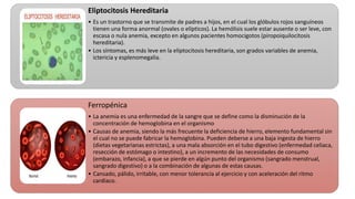 Eliptocitosis Hereditaria
• Es un trastorno que se transmite de padres a hijos, en el cual los glóbulos rojos sanguíneos
tienen una forma anormal (ovales o elípticos). La hemólisis suele estar ausente o ser leve, con
escasa o nula anemia, excepto en algunos pacientes homocigotos (piropoiquilocitosis
hereditaria).
• Los síntomas, es más leve en la eliptocitosis hereditaria, son grados variables de anemia,
ictericia y esplenomegalia.
Ferropénica
• La anemia es una enfermedad de la sangre que se define como la disminución de la
concentración de hemoglobina en el organismo
• Causas de anemia, siendo la más frecuente la deficiencia de hierro, elemento fundamental sin
el cual no se puede fabricar la hemoglobina. Pueden deberse a una baja ingesta de hierro
(dietas vegetarianas estrictas), a una mala absorción en el tubo digestivo (enfermedad celiaca,
resección de estómago o intestino), a un incremento de las necesidades de consumo
(embarazo, infancia), a que se pierde en algún punto del organismo (sangrado menstrual,
sangrado digestivo) o a la combinación de algunas de estas causas.
• Cansado, pálido, irritable, con menor tolerancia al ejercicio y con aceleración del ritmo
cardiaco.
 