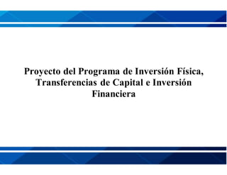 Proyecto del Programa de Inversión Física,
Transferencias de Capital e Inversión
Financiera
 