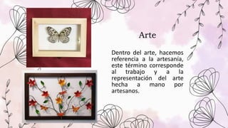 Arte
Dentro del arte, hacemos
referencia a la artesanía,
este término corresponde
al trabajo y a la
representación del arte
hecha a mano por
artesanos.
 