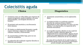 Colecistitis aguda
Clínica Diagnóstico
 Comienza como un cólico biliar que empeora de
manera progresiva, puede irradiarse a la zona
interescapular, a la escápula derecha o al
hombro.
 El paciente está anoréxico y con frecuencia
tiene náuseas.
 El vómito es relativamente frecuente y puede
causar síntomas y signos de reducción de
volumen vascular y extravascular
 Es característica la fiebre baja, pero no son
raros los escalofríos.
 La palpación del cuadrante superior derecho es
dolorosa casi siempre
 Anamnesis característica y en la exploración
física.
 La tríada de dolor en cuadrante superior
derecho de comienzo brusco, fiebre y
leucocitosis es muy sugerente (10 000 a 15 000
células/ l con desviación a la izquierda de la
fórmula leucocítica)
 La ecografía muestra cálculos en 90 a 95% de
los casos y ayuda a detectar signos de
inflamación de la vesícula biliar, algunos de los
cuales son engrosamiento de la pared, líquido
pericolecístico y dilatación de las vías biliares.
En vista de la evolución de la enfermedad, la
colecistitis aguda exige tratamiento quirúrgico
precoz siempre que sea posible.
 
