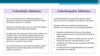 Colecistitis Alitiásica Colecistopatía Alitiásica
En 5 a 10% de pacientes con colecistitis aguda no se
detecta en la intervención quirúrgica obstrucción alguna
del conducto cístico por un cálculo.
En más de la mitad de estos casos no se encuentra alguna
explicación para esta inflamación alitiásica
En algunos de estos pacientes la causa es barro biliar en el
conducto cístico. Otros factores desencadenantes son
vasculitis, adenocarcinoma obstructivo de la vesícula,
diabetes mellitus, torsión de la vesícula, infecciones
bacterianas "inusuales" de la vesícula
El éxito del tratamiento de la colecistitis alitiásica aguda
depende sobre todo del diagnóstico y la intervención
quirúrgica oportunos
La dismotilidad de la vesícula biliar puede originar
dolor recurrente en individuos sin cálculos vesiculares
Pueden emplearse los siguientes criterios para
identificar a los pacientes con colecistopatía alitiásica:
 Episodios recidivantes de dolor en el cuadrante
superior derecho con las características del dolor de
origen biliar
 Gammagrafía vesicular con CCK anormal, con una
fracción de eyección vesicular inferior a 40%,
 La infusión de CCK provoca la reaparición del dolor
en el paciente.
 Un dato más sería la identificación de una vesícula
agrandada en la ecografía
 