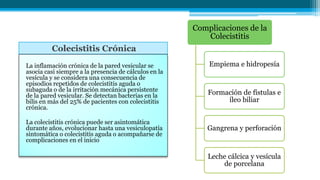 Colecistitis Crónica
La inflamación crónica de la pared vesicular se
asocia casi siempre a la presencia de cálculos en la
vesícula y se considera una consecuencia de
episodios repetidos de colecistitis aguda o
subaguda o de la irritación mecánica persistente
de la pared vesicular. Se detectan bacterias en la
bilis en más del 25% de pacientes con colecistitis
crónica.
La colecistitis crónica puede ser asintomática
durante años, evolucionar hasta una vesiculopatía
sintomática o colecistitis aguda o acompañarse de
complicaciones en el inicio
Complicaciones de la
Colecistitis
Empiema e hidropesía
Formación de fístulas e
íleo biliar
Gangrena y perforación
Leche cálcica y vesícula
de porcelana
 