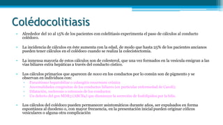 Colédocolitiasis
• Alrededor del 10 al 15% de los pacientes con colelitiasis experimenta el paso de cálculos al conducto
colédoco.
• La incidencia de cálculos en éste aumenta con la edad, de modo que hasta 25% de los pacientes ancianos
pueden tener cálculos en el colédoco cuando se realiza la colecistectomía.
• La inmensa mayoría de estos cálculos son de colesterol, que una vez formados en la vesícula emigran a las
vías biliares extra hepáticas a través del conducto cístico.
• Los cálculos primarios que aparecen de novo en los conductos por lo común son de pigmento y se
observan en individuos con:
▫ Parasitismo hepatobiliar o colangitis recurrente crónica
▫ Anormalidades congénitas de los conductos biliares (en particular enfermedad de Caroli);
▫ Dilatación, esclerosis o estenosis de los conductos
▫ Un defecto del gen MDR3 (ABCB4) que disminuye la secreción de fosfolípidos por la bilis.
• Los cálculos del colédoco pueden permanecer asintomáticos durante años, ser expulsados en forma
espontánea al duodeno o, con mayor frecuencia, en la presentación inicial pueden originar cólicos
vesiculares o alguna otra complicación
 