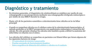 Diagnóstico y tratamiento
• En términos generales, el diagnóstico de coledocolitiasis se establece por medio de una
colangiografía ya sea preoperatoria mediante una colangiografía retrógrada endoscópica o
por medio de una MRCP durante la cirugía.
• Hasta 15% de los pacientes sometidos a colecistectomía tiene cálculos en la vía biliar
principal
• Cuando se sospechan cálculos en el colédoco antes de la colecistectomía laparoscópica, el
método preferido es la ERCP preoperatoria con papilotomía endoscópica y extracción del
cálculo. No sólo permite eliminar los cálculos sino también ayuda a definir la anatomía del
árbol biliar en relación con el cístico.
• Los cálculos del colédoco se sospechan en pacientes con litiasis biliar que tienen algunos de
los siguientes factores de riesgo
▫ Un antecedente de ictericia o pancreatitis
▫ Pruebas anormales de funcionamiento hepático
▫ Datos ecográficos de dilatación del colédoco o cálculos en el conducto
 