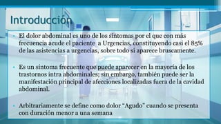 Introducción
• El dolor abdominal es uno de los síntomas por el que con más
frecuencia acude el paciente a Urgencias, constituyendo casi el 85%
de las asistencias a urgencias, sobre todo si aparece bruscamente.
• Es un síntoma frecuente que puede aparecer en la mayoría de los
trastornos intra abdominales; sin embargo, también puede ser la
manifestación principal de afecciones localizadas fuera de la cavidad
abdominal.
• Arbitrariamente se define como dolor “Agudo” cuando se presenta
con duración menor a una semana
 