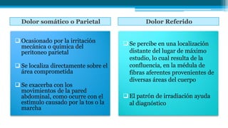 Dolor somático o Parietal Dolor Referido
 Ocasionado por la irritación
mecánica o química del
peritoneo parietal
 Se localiza directamente sobre el
área comprometida
 Se exacerba con los
movimientos de la pared
abdominal, como ocurre con el
estimulo causado por la tos o la
marcha
 Se percibe en una localización
distante del lugar de máximo
estudio, lo cual resulta de la
confluencia, en la médula de
fibras aferentes provenientes de
diversas áreas del cuerpo
 El patrón de irradiación ayuda
al diagnóstico
 