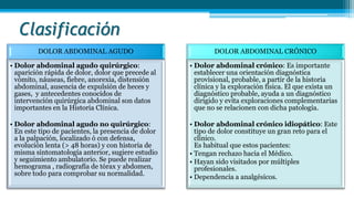 Clasificación
DOLOR ABDOMINAL AGUDO
• Dolor abdominal agudo quirúrgico:
aparición rápida de dolor, dolor que precede al
vómito, náuseas, fiebre, anorexia, distensión
abdominal, ausencia de expulsión de heces y
gases, y antecedentes conocidos de
intervención quirúrgica abdominal son datos
importantes en la Historia Clínica.
• Dolor abdominal agudo no quirúrgico:
En este tipo de pacientes, la presencia de dolor
a la palpación, localizado ó con defensa,
evolución lenta (> 48 horas) y con historia de
misma sintomatología anterior, sugiere estudio
y seguimiento ambulatorio. Se puede realizar
hemograma , radiografía de tórax y abdomen,
sobre todo para comprobar su normalidad.
DOLOR ABDOMINAL CRÓNICO
• Dolor abdominal crónico: Es importante
establecer una orientación diagnóstica
provisional, probable, a partir de la historia
clínica y la exploración física. El que exista un
diagnóstico probable, ayuda a un diagnóstico
dirigido y evita exploraciones complementarias
que no se relacionen con dicha patología.
• Dolor abdominal crónico idiopático: Este
tipo de dolor constituye un gran reto para el
clínico.
Es habitual que estos pacientes:
• Tengan rechazo hacia el Médico.
• Hayan sido visitados por múltiples
profesionales.
• Dependencia a analgésicos.
 