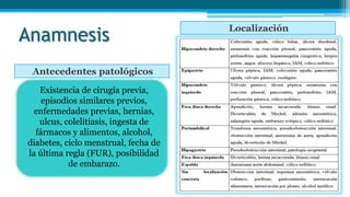Anamnesis
Antecedentes patológicos
Localización
Existencia de cirugía previa,
episodios similares previos,
enfermedades previas, hernias,
ulcus, colelitiasis, ingesta de
fármacos y alimentos, alcohol,
diabetes, ciclo menstrual, fecha de
la última regla (FUR), posibilidad
de embarazo.
 