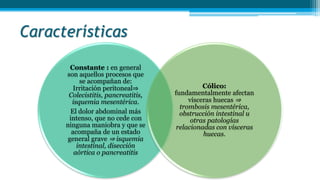 Características
Constante : en general
son aquellos procesos que
se acompañan de:
Irritación peritoneal⇒
Colecistitis, pancreatitis,
isquemia mesentérica.
El dolor abdominal más
intenso, que no cede con
ninguna maniobra y que se
acompaña de un estado
general grave ⇒ isquemia
intestinal, disección
aórtica o pancreatitis
Cólico:
fundamentalmente afectan
vísceras huecas ⇒
trombosis mesentérica,
obstrucción intestinal u
otras patologías
relacionadas con vísceras
huecas.
 