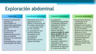 Exploración abdominal
Inspección
• Valorar la actitud del
paciente, la
inmovilidad y la
respiración superficial,
típicos del abdomen
agudo.
• La existencia de
cicatrices de
laparotomías previas,
que nos pueden
orientar a la existencia
de bridas
postoperatorias, como
responsables del dolor
Auscultación abdominal
• Efectuarla antes de la
palpación para no
alterar la frecuencia de
los ruidos intestinales,
y se prolongará más
de tres minutos.
• La auscultación nos
permite detectar
anomalías de los
movimientos
peristálticos
intestinales y de los
pulsos arteriales
Palpación abdominal
• La palpación
abdominal (superficial
y profunda) debemos
realizarla de forma
sistemática, con
suavidad y con las
manos calientes,
comenzando lo más
lejos posible de la
zona dolorosa, para
evitar el componente
de contracción
muscular voluntaria y
espontánea del
paciente, que tiende a
defenderse de algo que
le va provocar dolor
Percusión abdominal
• Nos permite detectar
variaciones de la
normalidad. Lo
habitual es la matidez
hepática y la presencia
de aire de forma
discreta en el resto del
abdomen. En la
obstrucción intestinal
la percusión va a ser
fundamentalmente
timpánica. No
debemos olvidar la
puñopercusión renal
bilateral.
 