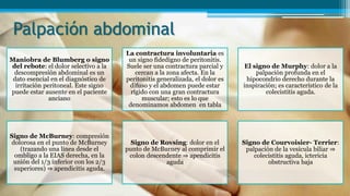 Palpación abdominal
Maniobra de Blumberg o signo
del rebote: el dolor selectivo a la
descompresión abdominal es un
dato esencial en el diagnóstico de
irritación peritoneal. Este signo
puede estar ausente en el paciente
anciano
La contractura involuntaria es
un signo fidedigno de peritonitis.
Suele ser una contractura parcial y
cercan a la zona afecta. En la
peritonitis generalizada, el dolor es
difuso y el abdomen puede estar
rígido con una gran contractura
muscular; esto es lo que
denominamos abdomen en tabla
El signo de Murphy: dolor a la
palpación profunda en el
hipocondrio derecho durante la
inspiración; es característico de la
colecistitis aguda.
Signo de McBurney: compresión
dolorosa en el punto de McBurney
(trazando una línea desde el
ombligo a la EIAS derecha, en la
unión del 1/3 inferior con los 2/3
superiores) ⇒ apendicitis aguda.
Signo de Rovsing: dolor en el
punto de McBurney al comprimir el
colon descendente ⇒ apendicitis
aguda
Signo de Courvoisier- Terrier:
palpación de la vesícula biliar ⇒
colecistitis aguda, ictericia
obstructiva baja
 