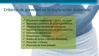 Criterios de gravedad en la exploración abdominal
 Frecuencia respiratoria > 30 ó < 10 r.p.m.
 Ausencia o asimetría de pulsos periféricos.
 Disminución del nivel de conciencia.
 Signos de hipoperfusión en piel y mucosas.
 Distensión abdominal.
 Hematomas o heridas.
 Ruidos de lucha o silencio abdominal.
 Duración > 6 horas.
 Presencia de masa pulsátil.
 