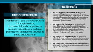 Electrocardiograma
Radiografía
Fundamental para descartar IAM en
dolor epigástricos,
fundamentalmente en pacientes
ancianos y diabéticos, y cualquier
paciente con importantes factores de
riesgo cardiovascular.
• RX Tórax postero-anterior y lateral ⇒
condensación pulmonar (neumonía, derrame
pleural), neumoperitoneo (perforación de víscera
hueca), deformidad diafragmática (traumatismo
abdominal), elevación diafragmática (absceso
subfrénico, pancreatitis).
• RX simple de abdomen ⇒ ausencia de la
línea del psoas derecha (apendicitis aguda),
imagen en “grano de café” (vólvulo), ausencia de
aire en determinados tramos intestinales
(obstrucción intestinal), dilatación de asas
(obstrucción intestinal), cuerpos extraños.
• RX simple en bipedestación ⇒ se realiza
sobre todo para confirmar obstrucción intestinal,
mediante la visualización de niveles hidroaéreos.
• RX simple en decúbito lateral izquierdo ⇒
detecta niveles hidroaéreos o neumoperitoneo en
hipocondrio derecho.
 