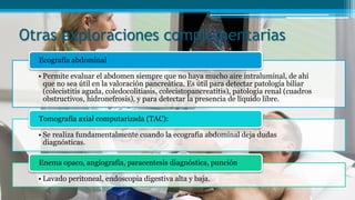 Otras exploraciones complementarias
• Permite evaluar el abdomen siempre que no haya mucho aire intraluminal, de ahí
que no sea útil en la valoración pancreática. Es útil para detectar patología biliar
(colecistitis aguda, coledocolitiasis, colecistopancreatitis), patología renal (cuadros
obstructivos, hidronefrosis), y para detectar la presencia de líquido libre.
Ecografía abdominal
• Se realiza fundamentalmente cuando la ecografía abdominal deja dudas
diagnósticas.
Tomografía axial computarizada (TAC):
• Lavado peritoneal, endoscopia digestiva alta y baja.
Enema opaco, angiografía, paracentesis diagnóstica, punción
 