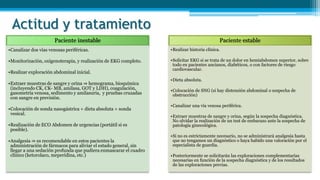 Actitud y tratamiento
Paciente inestable
•Canalizar dos vías venosas periféricas.
•Monitorización, oxigenoterapia, y realización de EKG completo.
•Realizar exploración abdominal inicial.
•Extraer muestras de sangre y orina ⇒ hemograma, bioquímica
(incluyendo CK, CK- MB, amilasa, GOT y LDH), coagulación,
gasometría venosa, sedimento y amilasuria, y pruebas cruzadas
con sangre en previsión.
•Colocación de sonda nasogástrica + dieta absoluta + sonda
vesical.
•Realización de ECO Abdomen de urgencias (portátil si es
posible).
•Analgesia ⇒ es recomendable en estos pacientes la
administración de fármacos para aliviar el estado general, sin
llegar a una sedación profunda que pudiera enmascarar el cuadro
clínico (ketorolaco, meperidina, etc.)
Paciente estable
•Realizar historia clínica.
•Solicitar EKG si se trata de un dolor en hemiabdomen superior, sobre
todo en pacientes ancianos, diabéticos, o con factores de riesgo
cardiovascular.
•Dieta absoluta.
•Colocación de SNG (si hay distensión abdominal o sospecha de
obstrucción)
•Canalizar una vía venosa periférica.
•Extraer muestras de sangre y orina, según la sospecha diagnóstica.
No olvidar la realización de un test de embarazo ante la sospecha de
patología ginecológica.
•Si no es estrictamente necesario, no se administrará analgesia hasta
que no tengamos un diagnóstico o haya habido una valoración por el
especialista de guardia.
•Posteriormente se solicitarán las exploraciones complementarias
necesarias en función de la sospecha diagnóstica y de los resultados
de las exploraciones previas.
 