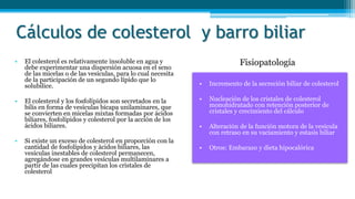 Cálculos de colesterol y barro biliar
• Incremento de la secreción biliar de colesterol
• Nucleación de los cristales de colesterol
monohidratado con retención posterior de
cristales y crecimiento del cálculo
• Alteración de la función motora de la vesícula
con retraso en su vaciamiento y estasis biliar
• Otros: Embarazo y dieta hipocalórica
• El colesterol es relativamente insoluble en agua y
debe experimentar una dispersión acuosa en el seno
de las micelas o de las vesículas, para lo cual necesita
de la participación de un segundo lípido que lo
solubilice.
• El colesterol y los fosfolípidos son secretados en la
bilis en forma de vesículas bicapa unilaminares, que
se convierten en micelas mixtas formadas por ácidos
biliares, fosfolípidos y colesterol por la acción de los
ácidos biliares.
• Si existe un exceso de colesterol en proporción con la
cantidad de fosfolípidos y ácidos biliares, las
vesículas inestables de colesterol permanecen,
agregándose en grandes vesículas multilaminares a
partir de las cuales precipitan los cristales de
colesterol
Fisiopatología
 