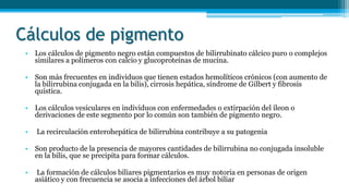 Cálculos de pigmento
• Los cálculos de pigmento negro están compuestos de bilirrubinato cálcico puro o complejos
similares a polímeros con calcio y glucoproteínas de mucina.
• Son más frecuentes en individuos que tienen estados hemolíticos crónicos (con aumento de
la bilirrubina conjugada en la bilis), cirrosis hepática, síndrome de Gilbert y fibrosis
quística.
• Los cálculos vesiculares en individuos con enfermedades o extirpación del íleon o
derivaciones de este segmento por lo común son también de pigmento negro.
• La recirculación enterohepática de bilirrubina contribuye a su patogenia
• Son producto de la presencia de mayores cantidades de bilirrubina no conjugada insoluble
en la bilis, que se precipita para formar cálculos.
• La formación de cálculos biliares pigmentarios es muy notoria en personas de origen
asiático y con frecuencia se asocia a infecciones del árbol biliar
 