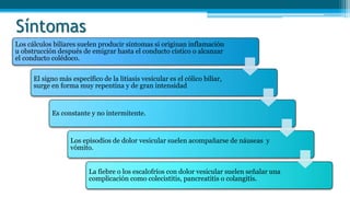 Síntomas
Los cálculos biliares suelen producir síntomas si originan inflamación
u obstrucción después de emigrar hasta el conducto cístico o alcanzar
el conducto colédoco.
El signo más específico de la litiasis vesicular es el cólico biliar,
surge en forma muy repentina y de gran intensidad
Es constante y no intermitente.
Los episodios de dolor vesicular suelen acompañarse de náuseas y
vómito.
La fiebre o los escalofríos con dolor vesicular suelen señalar una
complicación como colecistitis, pancreatitis o colangitis.
 